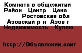Комната в общежитии › Район ­ Центр › Цена ­ 500 000 - Ростовская обл., Азовский р-н, Азов г. Недвижимость » Куплю   